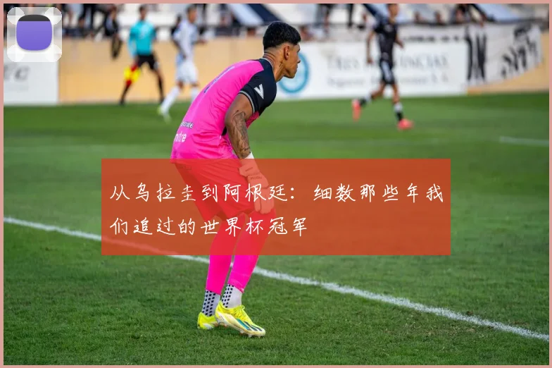 从乌拉圭到阿根廷:细数那些年我们追过的世界杯冠军