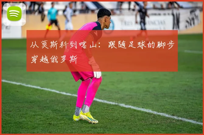 从莫斯科到喀山：跟随足球的脚步穿越俄罗斯