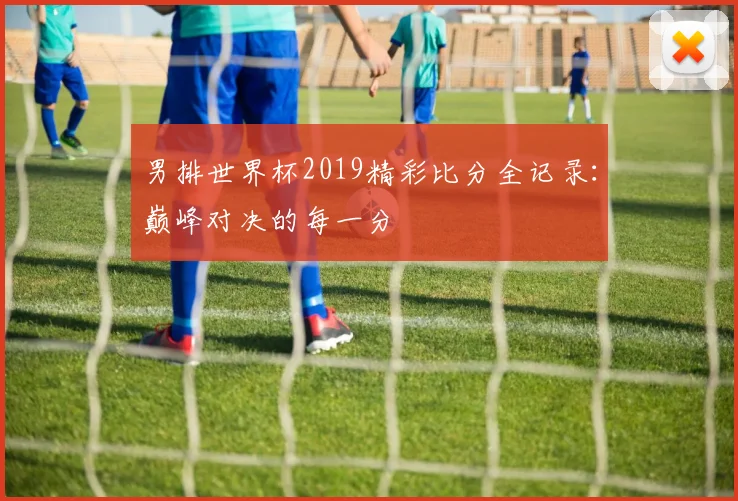 男排世界杯2019精彩比分全记录：巅峰对决的每一分