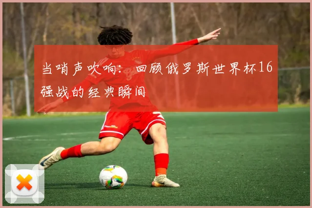 当哨声吹响：回顾俄罗斯世界杯16强战的经典瞬间