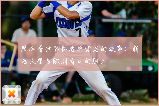 摩洛哥世界杯名单背后的故事:新老交替与欧洲青训的胜利