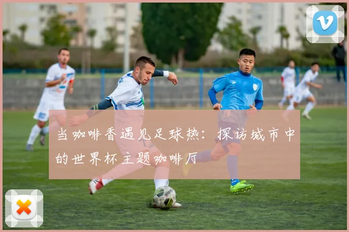 当咖啡香遇见足球热：探访城市中的世界杯主题咖啡厅