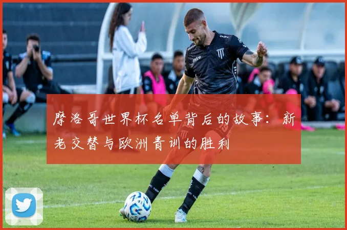 摩洛哥世界杯名单背后的故事:新老交替与欧洲青训的胜利