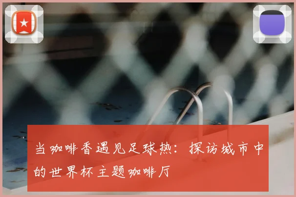 当咖啡香遇见足球热：探访城市中的世界杯主题咖啡厅