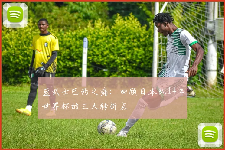 蓝武士巴西之痛：回顾日本队14年世界杯的三大转折点