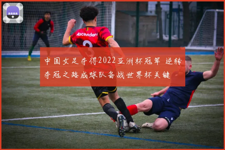 中国女足夺得2022亚洲杯冠军 逆转夺冠之路成球队备战世界杯关键